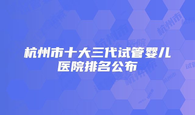 杭州市十大三代试管婴儿医院排名公布