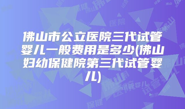佛山市公立医院三代试管婴儿一般费用是多少(佛山妇幼保健院第三代试管婴儿)