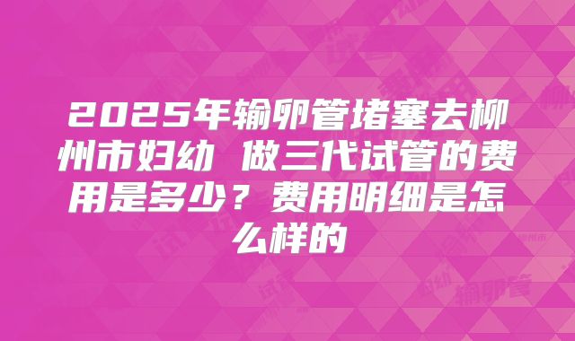 2025年输卵管堵塞去柳州市妇幼 做三代试管的费用是多少?费用明细是怎么样的