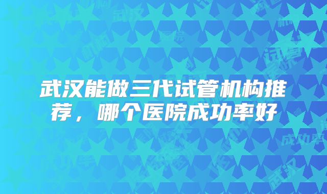 武汉能做三代试管机构推荐，哪个医院成功率好