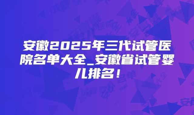 安徽2025年三代试管医院名单大全_安徽省试管婴儿排名!