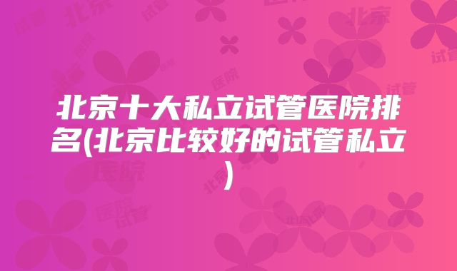 北京十大私立试管医院排名(北京比较好的试管私立)