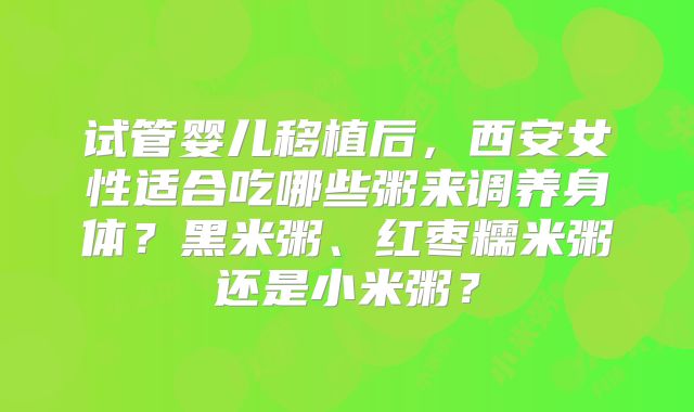 试管婴儿移植后，西安女性适合吃哪些粥来调养身体？黑米粥、红枣糯米粥还是小米粥？