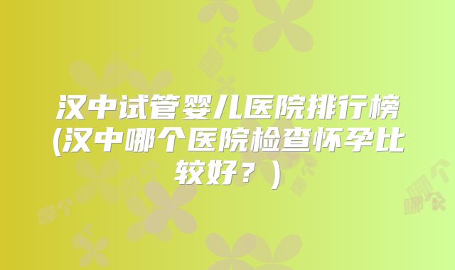汉中试管婴儿医院排行榜(汉中哪个医院检查怀孕比较好？)
