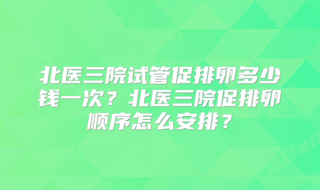 北医三院试管促排卵多少钱一次？北医三院促排卵顺序怎么安排？