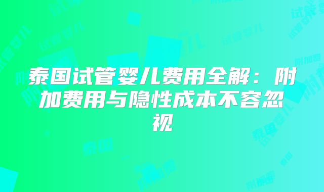 泰国试管婴儿费用全解：附加费用与隐性成本不容忽视