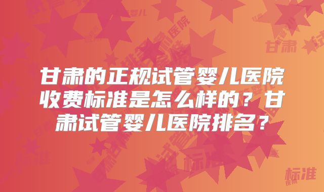 甘肃的正规试管婴儿医院收费标准是怎么样的？甘肃试管婴儿医院排名？