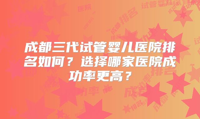 成都三代试管婴儿医院排名如何？选择哪家医院成功率更高？