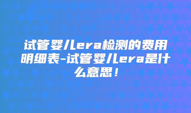 试管婴儿era检测的费用明细表-试管婴儿era是什么意思!