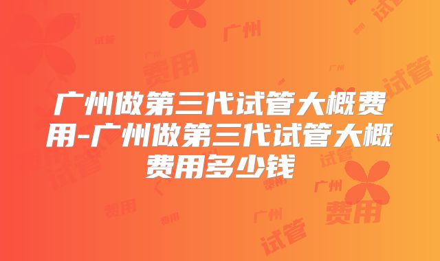广州做第三代试管大概费用-广州做第三代试管大概费用多少钱