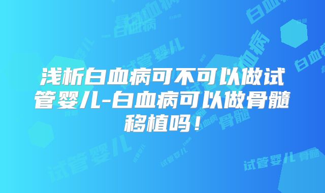 浅析白血病可不可以做试管婴儿-白血病可以做骨髓移植吗！