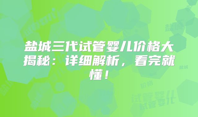 盐城三代试管婴儿价格大揭秘：详细解析，看完就懂！