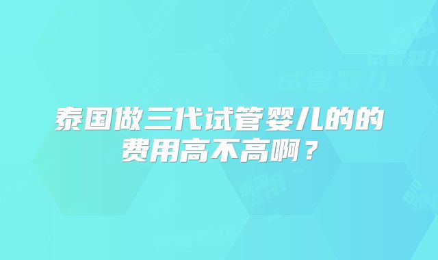 泰国做三代试管婴儿的的费用高不高啊？