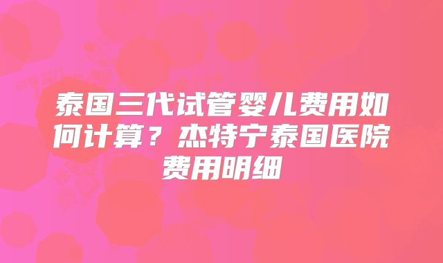 泰国三代试管婴儿费用如何计算？杰特宁泰国医院费用明细