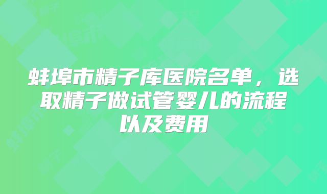 蚌埠市精子库医院名单，选取精子做试管婴儿的流程以及费用