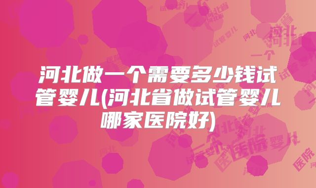 河北做一个需要多少钱试管婴儿(河北省做试管婴儿哪家医院好)