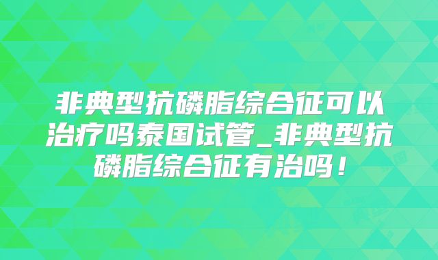 非典型抗磷脂综合征可以治疗吗泰国试管_非典型抗磷脂综合征有治吗!