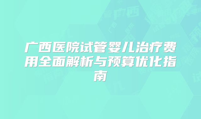 广西医院试管婴儿治疗费用全面解析与预算优化指南