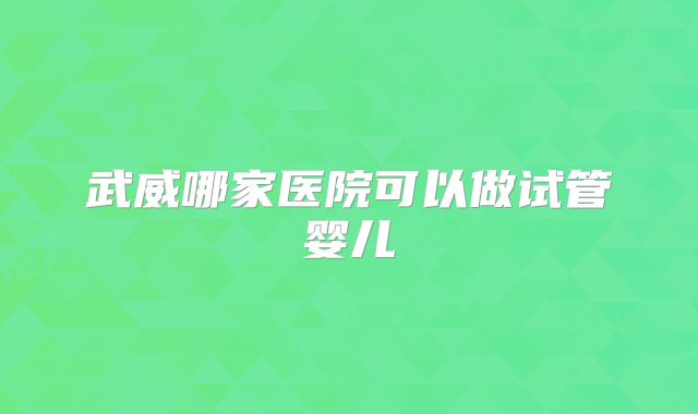 武威哪家医院可以做试管婴儿