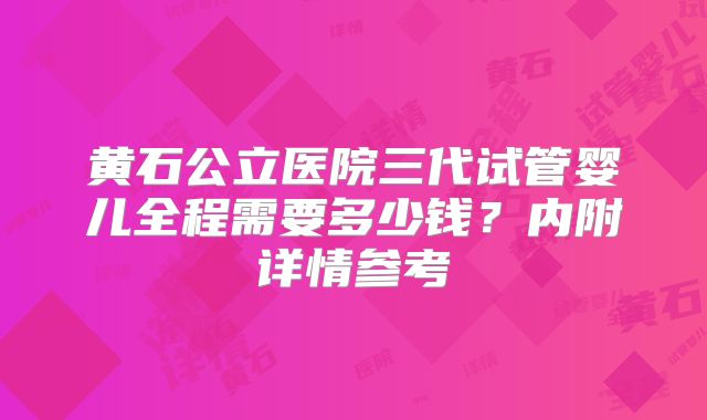 黄石公立医院三代试管婴儿全程需要多少钱?内附详情参考