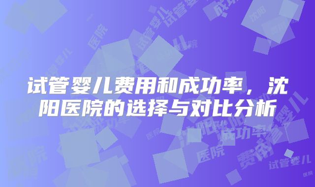 试管婴儿费用和成功率，沈阳医院的选择与对比分析