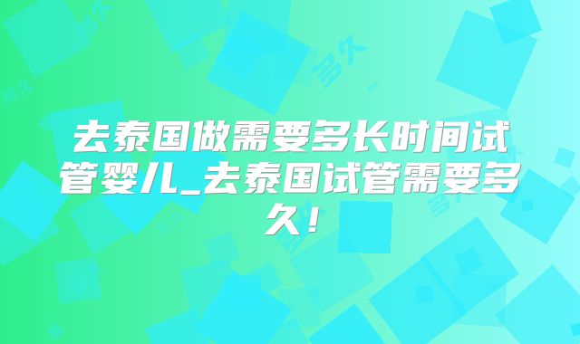 去泰国做需要多长时间试管婴儿_去泰国试管需要多久！
