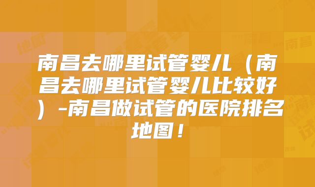 南昌去哪里试管婴儿（南昌去哪里试管婴儿比较好）-南昌做试管的医院排名地图！