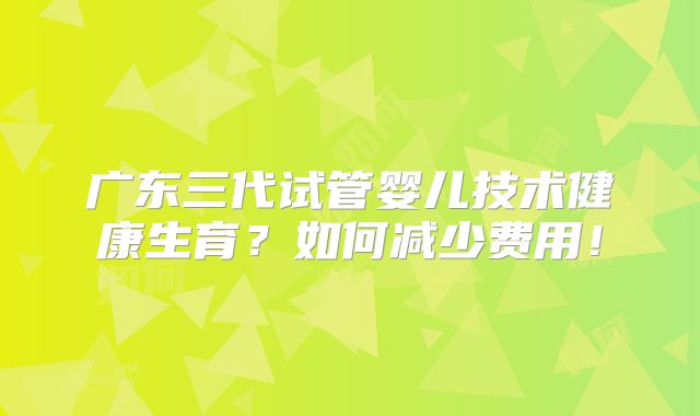 广东三代试管婴儿技术健康生育?如何减少费用!
