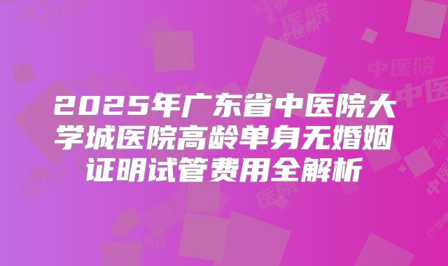2025年广东省中医院大学城医院高龄单身无婚姻证明试管费用全解析