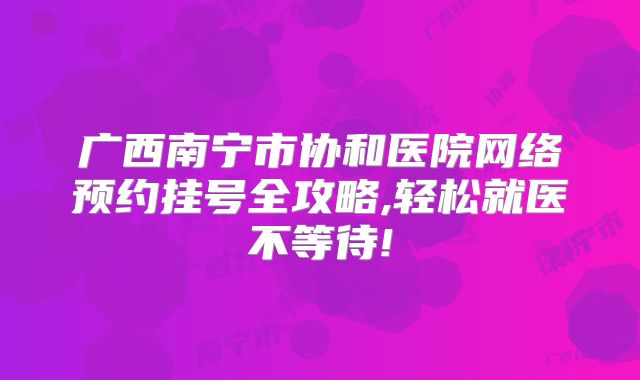 广西南宁市协和医院网络预约挂号全攻略,轻松就医不等待!