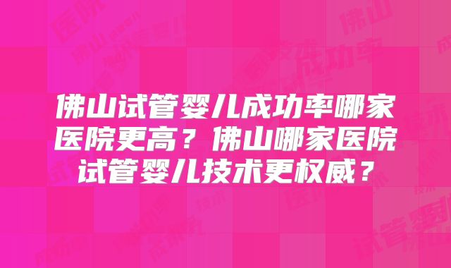 佛山试管婴儿成功率哪家医院更高？佛山哪家医院试管婴儿技术更权威？