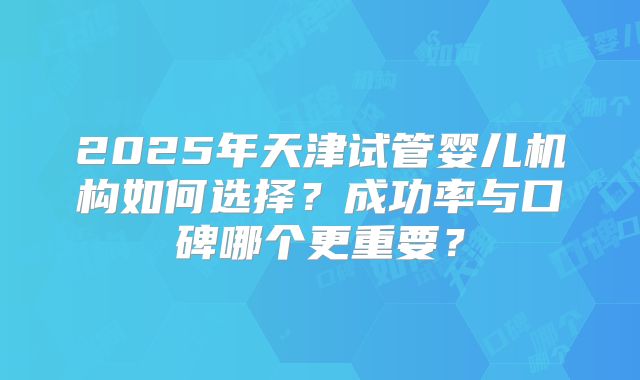 2025年天津试管婴儿机构如何选择？成功率与口碑哪个更重要？