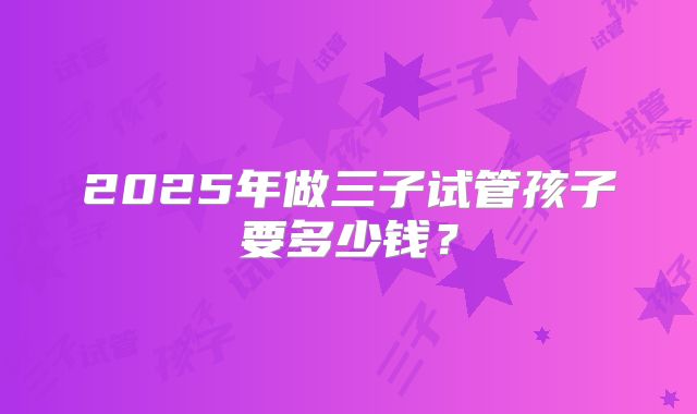2025年做三子试管孩子要多少钱?