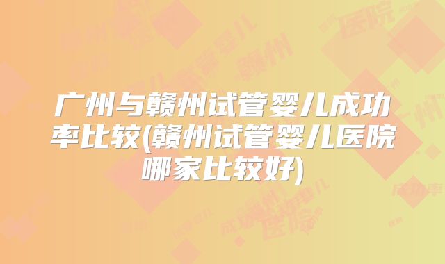 广州与赣州试管婴儿成功率比较(赣州试管婴儿医院哪家比较好)