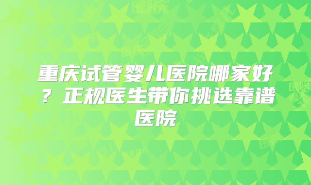 重庆试管婴儿医院哪家好？正规医生带你挑选靠谱医院