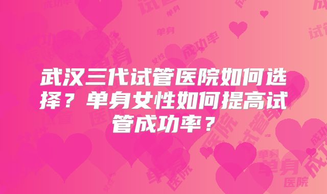 武汉三代试管医院如何选择？单身女性如何提高试管成功率？