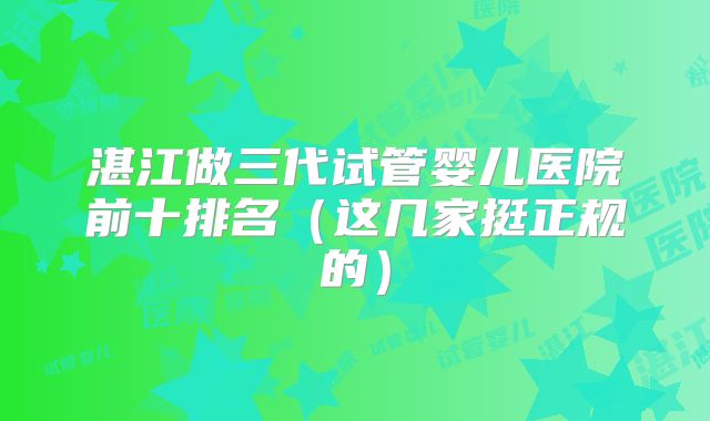 湛江做三代试管婴儿医院前十排名（这几家挺正规的）