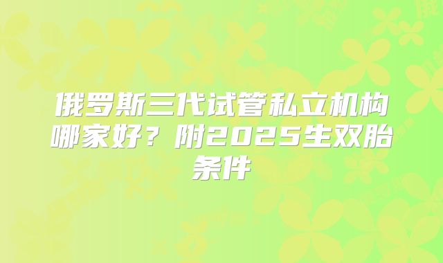 俄罗斯三代试管私立机构哪家好？附2025生双胎条件