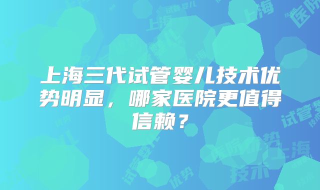 上海三代试管婴儿技术优势明显，哪家医院更值得信赖？