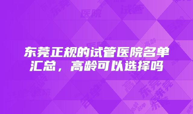 东莞正规的试管医院名单汇总，高龄可以选择吗