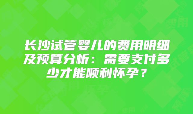 长沙试管婴儿的费用明细及预算分析：需要支付多少才能顺利怀孕？