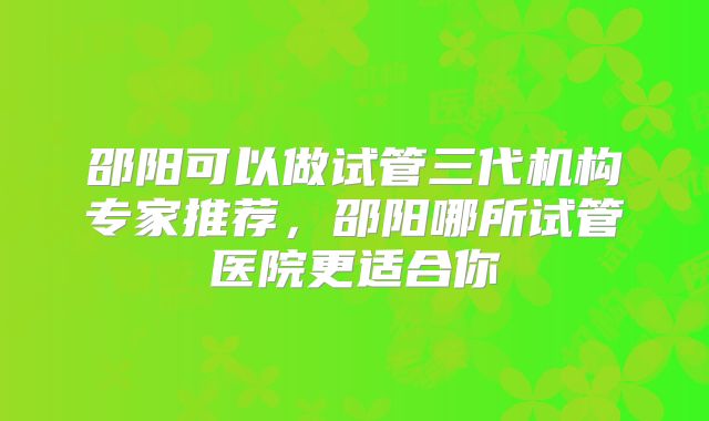 邵阳可以做试管三代机构专家推荐，邵阳哪所试管医院更适合你