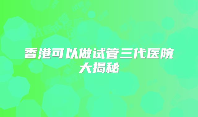 香港可以做试管三代医院大揭秘