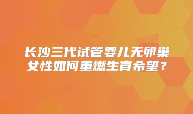 长沙三代试管婴儿无卵巢女性如何重燃生育希望？