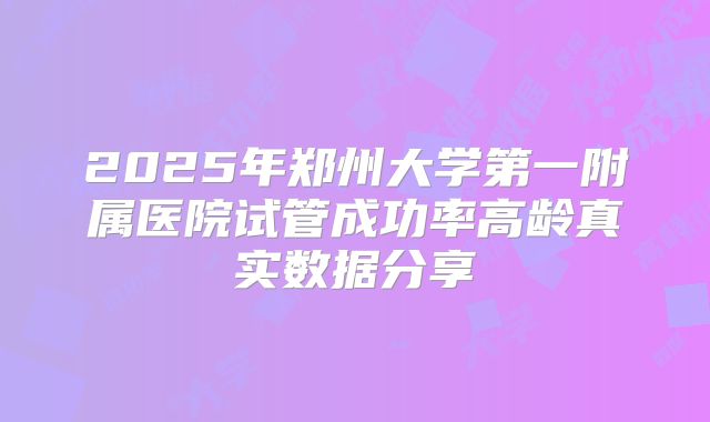 2025年郑州大学第一附属医院试管成功率高龄真实数据分享
