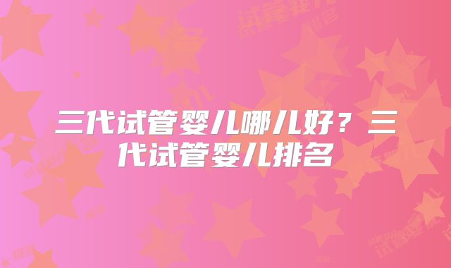 三代试管婴儿哪儿好？三代试管婴儿排名