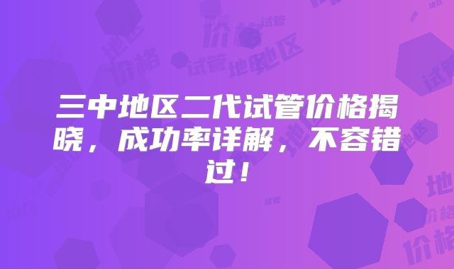 三中地区二代试管价格揭晓，成功率详解，不容错过！