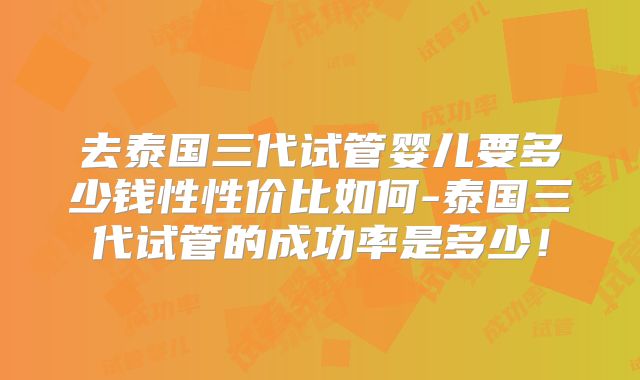 去泰国三代试管婴儿要多少钱性性价比如何-泰国三代试管的成功率是多少!