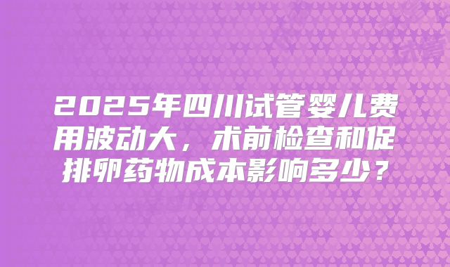 2025年四川试管婴儿费用波动大，术前检查和促排卵药物成本影响多少？