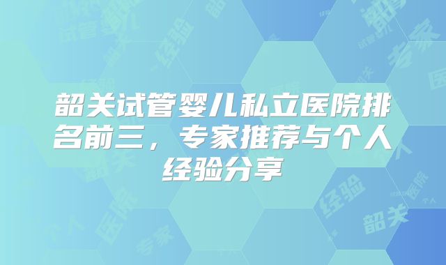 韶关试管婴儿私立医院排名前三，专家推荐与个人经验分享